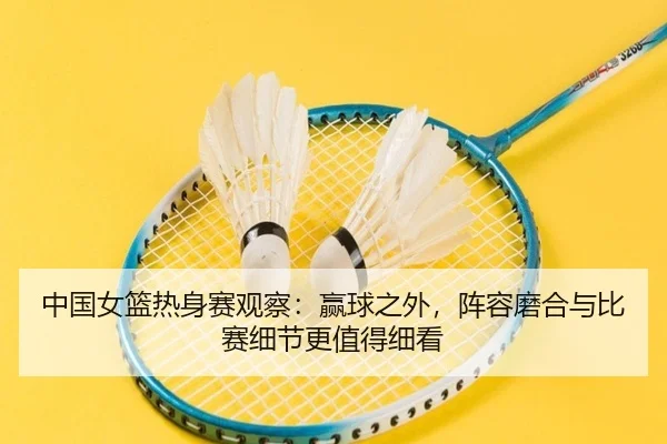 中国女篮热身赛观察：赢球之外，阵容磨合与比赛细节更值得细看