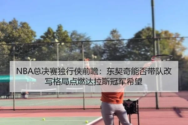 NBA总决赛独行侠前瞻：东契奇能否带队改写格局点燃达拉斯冠军希望