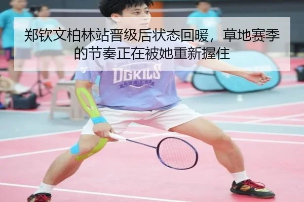 郑钦文柏林站晋级后状态回暖，草地赛季的节奏正在被她重新握住
